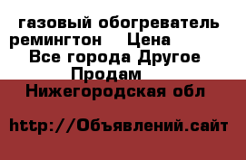 газовый обогреватель ремингтон  › Цена ­ 4 000 - Все города Другое » Продам   . Нижегородская обл.